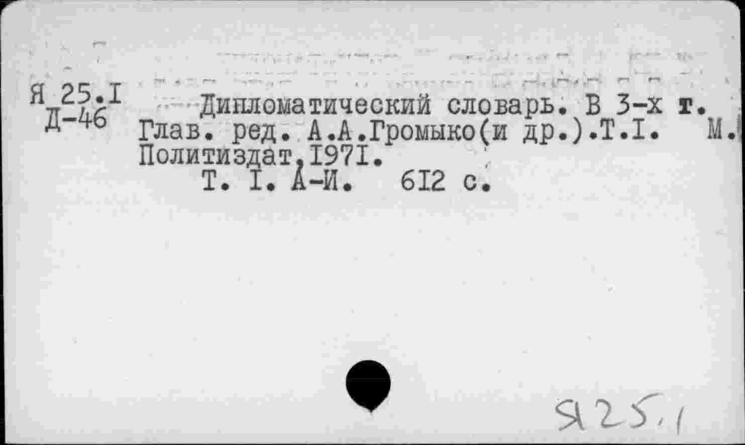 ﻿Я 25.1
Д-46
Дипломатический словарь. В 3-х г.
Глав. ред. А.А.Громыко(и др.).Т.1. М. Политиздат,1971.
Т. I. А-И. 612 с.